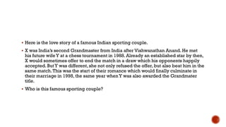  Here is the love story of a famous Indian sporting couple.
 X was India‟s second Grandmaster from India after Vishwanathan Anand. He met
his future wifeY at a chess tournament in 1988. Already an established star by then,
X would sometimes offer to end the match in a draw which his opponents happily
accepted. ButY was different, she not only refused the offer, but also beat him in the
same match.This was the start of their romance which would finally culminate in
their marriage in 1998, the same year whenY was also awarded the Grandmater
title.
 Who is this famous sporting couple?
 