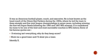 X was an American football player, coach, and executive. He is best known as the
head coach of the Green Bay Packers during the 1960s, where he led the team to
three straight and five total league championships in seven years, including winning
the first two Super Bowls following the 1966 and 1967 NFL seasons. X is considered
by many to be one of the best and most successful coaches in NFL history. Some of
his famous quotes are:-
 If winning isn't everything, why do they keep score?
 Show me a good loser and I‟ll show you a loser.
Identify X.
 
