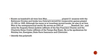  Known as baseball‟s all-time Iron Man, _____________ played 21 seasons with the
Baltimore Orioles and broke Lou Gehrig‟s record for consecutive games played
(2,130) in 1995. Although his name is in countless record books, he also is an Iron
Man in the entrepreneurial world. He serves as CEO of _______ Baseball, Inc., and
owns the Augusta Green Jackets (affiliate of the San Francisco Giants) and the
Charlotte Stone Crabs (affiliate of the Tampa Bay Rays). He is the spokesman for
Holiday Inn, Energizer, State Farm Insurance and Chevrolet.
 Identify this polymath
 