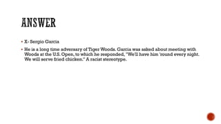  X- Sergio Garcia
 He is a long time adversary of Tiger Woods. Garcia was asked about meeting with
Woods at the U.S. Open, to which he responded, "We'll have him 'round every night.
We will serve fried chicken.” A racist stereotype.
 
