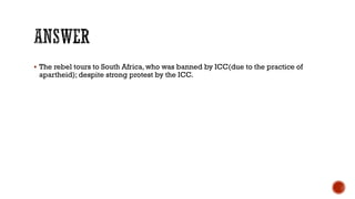  The rebel tours to South Africa, who was banned by ICC(due to the practice of
apartheid); despite strong protest by the ICC.
 