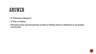  X- Tottenham Hotspurs
 Y-Yids or Yiddos.
 Tottenham fans call themselves asYids or Yiddos which is offensive to the Jewish
community.
 