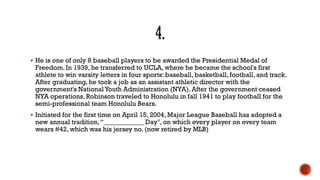  He is one of only 8 baseball players to be awarded the Presidential Medal of
Freedom. In 1939, he transferred to UCLA, where he became the school's first
athlete to win varsity letters in four sports: baseball, basketball, football, and track.
After graduating, he took a job as an assistant athletic director with the
government's NationalYouth Administration (NYA). After the government ceased
NYA operations, Robinson traveled to Honolulu in fall 1941 to play football for the
semi-professional team Honolulu Bears.
 Initiated for the first time on April 15, 2004, Major League Baseball has adopted a
new annual tradition,“____________ Day", on which every player on every team
wears #42, which was his jersey no. (now retired by MLB)
 