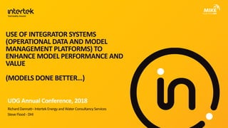 USE OF INTEGRATOR SYSTEMS
(OPERATIONAL DATA AND MODEL
MANAGEMENT PLATFORMS) TO
ENHANCE MODEL PERFORMANCE AND
VALUE
(MODELS DONE BETTER…)
RichardDannatt– Intertek Energy andWater Consultancy Services
Steve Flood - DHI
UDG Annual Conference, 2018
 