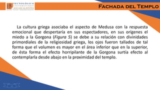 Fachada del Templo
La cultura griega asociaba el aspecto de Medusa con la respuesta
emocional que despertaría en sus espectadores, en sus orígenes el
miedo a la Gorgona (Figura 5) se debe a su relación con divinidades
primordiales de la religiosidad griega, los ojos fueron tallados de tal
forma que el volumen es mayor en el área inferior que en la superior,
de ésta forma el efecto horripilante de la Gorgona surtía efecto al
contemplarla desde abajo en la proximidad del templo.
10
 
