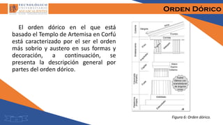 Orden Dórico
El orden dórico en el que está
basado el Templo de Artemisa en Corfú
está caracterizado por el ser el orden
más sobrio y austero en sus formas y
decoración, a continuación, se
presenta la descripción general por
partes del orden dórico.
Figura 6: Orden dórico.12
 