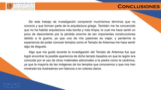 Conclusiones
De este trabajo de investigación comprendí muchísimos términos que no
conocía y que forman parte de la arquitectura griega. También me he convencido
que no ha habido arquitectura más bonita y más limpia, lo cual me hace sentir un
poco de descontento por la pérdida enorme de tan imponentes construcciones
debido a la guerra, ya que una de mis pasiones es viajar, y perderme la
experiencia de poder conocer templos como el Templo de Artemisa me hace sentir
algo de disgusto.
Algo que me gustó durante la investigación del Templo de Artemisa fue que
logré encontrar la posible apariencia de dicho templo basados en que la región era
conocida por el uso de otros materiales adicionales a la piedra como la cerámica,
ya que la mayoría de las imágenes de los templos que conocemos o que nos han
mostrado los ilustradores son blancos o en colores claros.
14
 