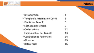Índice
• Introducción 1
• Templo de Artemisa en Corfú 3
• Planta del Templo 5
• Fachada del Templo 7
• Orden dórico 12
• Estado actual del Templo 13
• Conclusiones Personales 14
• Glosario 15
• Referencias 16
 
