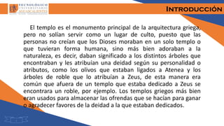 Introducción
El templo es el monumento principal de la arquitectura griega,
pero no solían servir como un lugar de culto, puesto que las
personas no creían que los Dioses moraban en un solo templo o
que tuvieran forma humana, sino más bien adoraban a la
naturaleza, es decir, daban significado a los distintos árboles que
encontraban y les atribuían una deidad según su personalidad o
atributos, como los olivos que estaban ligados a Atenea y los
árboles de roble que lo atribuían a Zeus, de esta manera era
común que afuera de un templo que estaba dedicado a Zeus se
encontrara un roble, por ejemplo. Los templos griegos más bien
eran usados para almacenar las ofrendas que se hacían para ganar
o agradecer favores de la deidad a la que estaban dedicados.
1
 