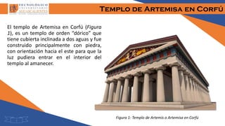Templo de Artemisa en Corfú
El templo de Artemisa en Corfú (Figura
1), es un templo de orden “dórico” que
tiene cubierta inclinada a dos aguas y fue
construido principalmente con piedra,
con orientación hacia el este para que la
luz pudiera entrar en el interior del
templo al amanecer.
Figura 1: Templo de Artemis o Artemisa en Corfú
3
 