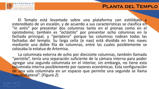 Planta del Templo
El Templo está levantado sobre una plataforma con estilóbato y
estereóbato de un escalón, y de acuerdo a sus características se clasifica en
"in antis” por presentar dos columnas tanto en el pronao como en el
opistodomo; también es “octástilo” por presentar ocho columnas en la
fachada principal, y “períptero” porque las columnas rodean todas las
fachadas del templo. Su larga cella (o nao) está dividida en tres naves
mediante una doble fila de columnas, entre las cuales posiblemente se
colocaba la estatua de Artemisa.
La columnata externa de ocho por diecisiete columnas, también llamada
“peristilo”, tenía una separación suficiente de la cámara interna para poder
agregar una segunda columnata en el interior, sin embargo, no tiene esta
columnata interna posiblemente por razones económicas. Esta configuración
de una sola columnata en un espacio que permite una segunda se llama
“seudodipteral”. (Figura 2)
5
 