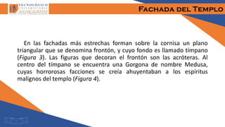 Fachada del Templo
En las fachadas más estrechas forman sobre la cornisa un plano
triangular que se denomina frontón, y cuyo fondo es llamado tímpano
(Figura 3). Las figuras que decoran el frontón son las acróteras. Al
centro del tímpano se encuentra una Gorgona de nombre Medusa,
cuyas horrorosas facciones se creía ahuyentaban a los espíritus
malignos del templo (Figura 4).
7
 