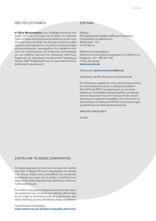 Q
ΕΠΙΓΡΑΦΗ
ΠΕΡΙ ΤΟΥ ΣΥΓΓΡΑΦΕΑ ΕΠΙΓΡΑΦΗ
Η Τζένη Μαυροπούλου είναι Υποψήφια Διδάκτωρ στο
Τμήμα Πολιτικής Επιστήμης και Ιστορίας του Παντείου
ΠανεπιστημίουκαιΕπιστημονικήΣυνεργάτηςτουΚέντρου
Πολιτικών Ερευνών (ΚΠΕ). Τα κύρια ερευνητικά της ενδια-
φέροντα επικεντρώνονται στη μελέτη της Άκρας Δεξιάς
στη δυτική Ευρώπη, των κομμάτων που στρέφονται ενα-
ντίον του κατεστημένου, της εκλογικής συμπεριφοράς
και των μεθόδων έρευνας στις Κοινωνικές Επιστήμες.
Συμμετείχε ως ερευνήτρια στο ερευνητικό πρόγραμμα
Horizon 2020 “Enlightened Trust: An examination of trust
and distrust in governance”.
Εκδότης:
FES Περιφερειακό Γραφείο Διεθνούς Συνεργασίας
Η Δημοκρατία του Μέλλοντος
Reichsratsstr. 13/5
A-1010 Βιέννη
Ευθύνη για το περιεχόμενο:
Johanna Lutz | Επικεφαλής, Δημοκρατία του Μέλλοντος
Τηλέφωνο: +43 1 890 3811 301
X: FES_Democracy
democracy.fes.de
Επικοινωνία: democracy.vienna@fes.de
Σχεδιασμός: pertext, Βερολίνο | www.pertext.de
Οι απόψεις που εκφράζονται στην παρούσα δημοσίευση
δεν είναι απαραίτητα αυτές του Ιδρύματος Friedrich-
Ebert-Stiftung (FES) ή του οργανισμού για τον οποίο
εργάζεται ο συγγραφέας. Εμπορική χρήση των πολυμέ-
σων που δημοσιεύονται από το Ίδρυμα FES δεν επιτρέ-
πεται χωρίς τη γραπτή συγκατάθεση του τελευταίου. Οι
δημοσιεύσεις του Ιδρύματος FES δεν επιτρέπεται να χρη-
σιμοποιούνται για προεκλογικούς σκοπούς.
ISBN 978-3-98628-685-9
© 2025
ΣΧΕΤΙΚΑ ΜΕ ΤΙΣ ΑΝΙΣΕΣ ΔΗΜΟΚΡΑΤΙΕΣ
Οι Άνισες Δημοκρατίες συνιστούν ένα έργο που υλοποι-
είται από το Ίδρυμα FES για τη Δημοκρατία του Μέλλο-
ντος. Κύριος στόχος είναι η προώθηση της συγκριτικής
κατανόησης των αιτιών για τις οποίες η ανισότητα στην
ψήφο άλλες άλλες δημοκρατικές διαδικασίες πλήττουν
τις δημοκρατίες μας.
Στις εκθέσεις ανά χώρα παρέχουμε αναλύσεις σχετικά με
την κατάσταση που επικρατεί στο εκάστοτε εθνικό πλαί-
σιο με στόχο να αναπτύξουμε και να συζητήσουμε προ-
τάσεις πολιτικής για τους υπεύθυνους λήψης αποφάσεων.
Περισσότερες πληροφορίες:
https://democracy.fes.de/topics/inequality-democracy
 