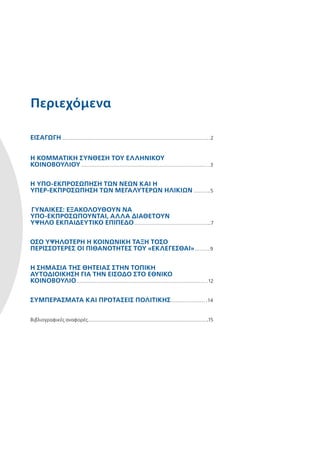 Περιεχόμενα
ΕΙΣΑΓΩΓΉ  2
Η ΚΟΜΜΑΤΙΚΉ ΣΎΝΘΕΣΗ ΤΟΥ ΕΛΛΗΝΙΚΟΎ
ΚΟΙΝΟΒΟΥΛΊΟΥ  3
Η ΥΠΟ-ΕΚΠΡΟΣΏΠΗΣΗ ΤΩΝ ΝΈΩΝ ΚΑΙ Η
­ΥΠΕΡ-ΕΚΠΡΟΣΏΠΗΣΗ ΤΩΝ ΜΕΓΑΛΎΤΕΡΩΝ ΗΛΙΚΙΏΝ  5
ΓΥΝΑΊΚΕΣ: ΕΞΑΚΟΛΟΥΘΟΎΝ ΝΑ
ΥΠΟ-ΕΚΠΡΟΣΩΠΟΎΝΤΑΙ, ΑΛΛΆ ΔΙΑΘΈΤΟΥΝ
ΥΨΗΛΌ ΕΚΠΑΙΔΕΥΤΙΚΌ ΕΠΊΠΕΔΟ 7
ΌΣΟ ΥΨΗΛΌΤΕΡΗ Η ΚΟΙΝΩΝΙΚΉ ΤΆΞΗ ΤΌΣΟ
ΠΕΡΙΣΣΌΤΕΡΕΣ ΟΙ ΠΙΘΑΝΌΤΗΤΕΣ ΤΟΥ «ΕΚΛΕΓΕΣΘΑΙ» 9
Η ΣΗΜΑΣΊΑ ΤΗΣ ΘΗΤΕΊΑΣ ΣΤΗΝ ΤΟΠΙΚΉ
ΑΥΤΟΔΙΟΊΚΗΣΗ ΓΙΑ ΤΗΝ ΕΊΣΟΔΟ ΣΤΟ ΕΘΝΙΚΌ
ΚΟΙΝΟΒΟΎΛΙΟ 12
ΣΥΜΠΕΡΆΣΜΑΤΑ ΚΑΙ ΠΡΟΤΆΣΕΙΣ ΠΟΛΙΤΙΚΉΣ 14
Βιβλιογραφικές αναφορές 15
 