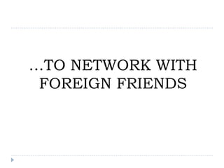 …TO NETWORK WITH
 FOREIGN FRIENDS
 