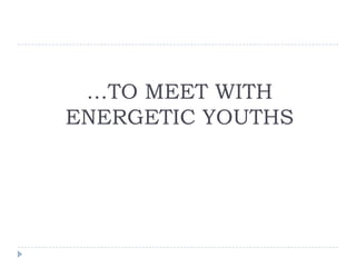…TO MEET WITH
ENERGETIC YOUTHS
 