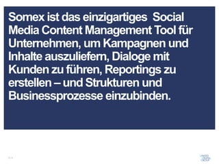 Somex ist das einzigartiges Social
Media Content Management Tool für
Unternehmen, um Kampagnen und
Inhalte auszuliefern, Dialoge mit
Kunden zu führen, Reportings zu
erstellen – und Strukturen und
Businessprozesse einzubinden.



2/x
 