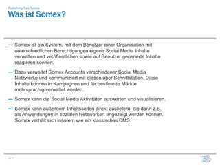 Publishing-Tool Somex

Was ist Somex?


― Somex ist ein System, mit dem Benutzer einer Organisation mit
         unterschiedlichen Berechtigungen eigene Social Media Inhalte
         verwalten und veröffentlichen sowie auf Benutzer generierte Inhalte
         reagieren können.
― Dazu verwaltet Somex Accounts verschiedener Social Media
         Netzwerke und kommuniziert mit diesen über Schnittstellen. Diese
         Inhalte können in Kampagnen und für bestimmte Märkte
         mehrsprachig verwaltet werden.
― Somex kann die Social Media Aktivitäten auswerten und visualisieren.
― Somex kann außerdem Inhaltsseiten direkt ausliefern, die dann z.B.
         als Anwendungen in sozialen Netzwerken angezeigt werden können.
         Somex verhält sich insofern wie ein klassisches CMS.




26 / x
 