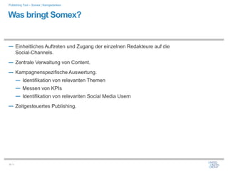 Publishing Tool – Somex | Kerngedanken



Was bringt Somex?


― Einheitliches Auftreten und Zugang der einzelnen Redakteure auf die
         Social-Channels.
― Zentrale Verwaltung von Content.
― Kampagnenspezifische Auswertung.
  ― Identifikation von relevanten Themen
  ― Messen von KPIs
  ― Identifikation von relevanten Social Media Usern
― Zeitgesteuertes Publishing.




30 / x
 
