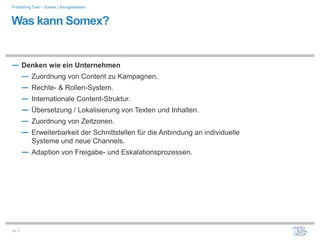 Publishing Tool – Somex | Kerngedanken



Was kann Somex?


― Denken wie ein Unternehmen
  ― Zuordnung von Content zu Kampagnen.
  ― Rechte- & Rollen-System.
  ― Internationale Content-Struktur.
  ― Übersetzung / Lokalisierung von Texten und Inhalten.
  ― Zuordnung von Zeitzonen.
  ― Erweiterbarkeit der Schnittstellen für die Anbindung an individuelle
           Systeme und neue Channels.
         ― Adaption von Freigabe- und Eskalationsprozessen.




32 / x
 
