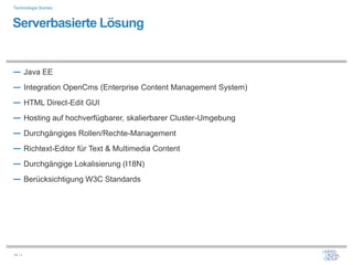 Technologie Somex



Serverbasierte Lösung


― Java EE
― Integration OpenCms (Enterprise Content Management System)
― HTML Direct-Edit GUI
― Hosting auf hochverfügbarer, skalierbarer Cluster-Umgebung
― Durchgängiges Rollen/Rechte-Management
― Richtext-Editor für Text & Multimedia Content
― Durchgängige Lokalisierung (I18N)
― Berücksichtigung W3C Standards




34 / x
 