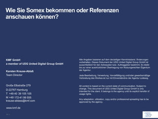 Wie Sie Somex bekommen oder Referenzen
anschauen können?




KMF GmbH                                    Alle Angaben basieren auf dem derzeitigen Kenntnisstand. Änderungen
                                            vorbehalten. Dieses Dokument der UDG United Digital Group GmbH ist
a member of UDG United Digital Group GmbH   ausschließlich für den Adressaten bzw. Auftraggeber bestimmt. Es bleibt
                                            bis zur einer ausdrücklichen Übertragung von Nutzungsrechten Eigentum
                                            der Agentur.
Karsten Krause-Ablaß
Team Director                               Jede Bearbeitung, Verwertung, Vervielfältigung und/oder gewerbsmäßige
                                            Verbreitung des Werkes ist nur mit Einverständnis der Agentur zulässig.


Große Elbstraße 279                         All content is based on the current state of communication. Subject to
                                            change. This document of UDG United Digital Group GmbH is only
D-22767 Hamburg
                                            intended for the client. It belongs to the agency until its explicit transfer of
T +49 40 450105 93 -
          39 69 105                         usage rights.
M +49 172-41 99 555
                                            Any adaptation, utilization, copy and/or professional spreading has to be
krause-ablass@kmf.com                       approved by the agency.

www.udg.de
www.kmf.de

35 / x
 