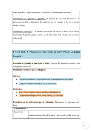 niños sepan hacer trabajos en grupo, lo cual es muy importante para su futuro.


Competencia de aprender a aprender: Al realizar la actividad fomentando el
pensamiento crítico se dan cuenta de conceptos que no conocían o que no se habían
parado a pensar.


Competencia tecnológica: Los alumnos visualizan las escenas a través de un medio
tecnológico ‘la pizarra digital’ además ya el cine, como bien sabemos es un medio
audiovisual.




Sesión núm. 3 ‘Análisis del videojuego de Harry Potter: La piedra
filosofal’.

Contenido organizador o idea eje de la sesión: Fomento del pensamiento crítico en los
videojuegos comerciales
Objetivos y contenidos que se trabajarán:


Objetivos
   3. Dirigir la práctica del videojuego en base al pensamiento de uno mismo.

   4. Comparar el medio informático con el audiovisual.


Contenidos
   3. Selección de los pasos a seguir a lo largo del videojuego.
   4. Comparación de la película de Harry Potter y el videojuego.


Descripción de las actividades que se realizaran: ‘Trabajamos el videojuego Harry
Potter’
 Actividad núm. 1
 Descripción
                     Algunos alumnos deberán traer su videoconsola portátil como por




                                                                                        10
 