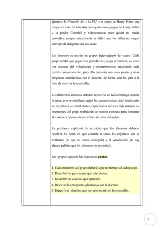 ejemplo: la Nintendo Ds o la PSP y el juego de Harry Potter que
tengan en casa. El maestro conseguirá unos juegos de Harry Potter
y la piedra filosofal y videoconsolas para quien no pueda
poseerlas, aunque actualmente es difícil que los niños no tengan
este tipo de máquinas en sus casas.


Los alumnos se unirán en grupos heterogéneos de cuatro. Cada
grupo tendrá que jugar tres partidas del juego diferentes, es decir
tres escenas del videojuego y posteriormente analizarán cada
partida conjuntamente, para ello contarán con unas pautas y unas
preguntas establecidas por el docente, de forma que les guíe a la
hora de analizar las pantallas.


Los diferentes alumnos deberán repartirse un rol de trabajo durante
la tarea, este se establece según las características individualizadas
de los niños (sus habilidades, capacidades etc.) de esta manera los
integrantes del grupo trabajarán de manera correcta para fomentar
al máximo el pensamiento crítico de cada individuo.


La profesora explicará la actividad que los alumnos deberán
resolver. Es decir, en qué consiste la tarea, los objetivos que se
evaluarán (lo que se desea conseguir) y el vocabulario (si hay
alguna palabra que los alumnos no entiendan).


Las grupos seguirán las siguientes pautas:


1. Cada miembro del grupo deberá jugar un tiempo al videojuego.
2. Describir los personajes que intervienen.
3. Describir las escenas que aparecen.
4. Resolver las preguntas planteadas por la docente.
5. Especificar detalles que han encontrado en las pantallas.




                                                                         11
 