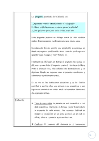 Las preguntas planteadas por la docente son:


             1. ¿Qué le ha ocurrido a Harry durante el videojuego?
             2. ¿Habrá vivido las mismas aventuras que en la película?
             3. ¿Por qué crees que sí, que las ha vivido, o que no?


             Estas preguntas plantean un diálogo acerca de cómo distintos
             medios de comunicación pueden acercarse a un mismo tema.


             Seguidamente deberán escribir una conclusión argumentada en
             donde expongan su opinión crítica sobre como les puede ayudar a
             aprender jugar el juego de Harry Potter o no.


             Finalmente se establecerá un diálogo en el grupo clase donde los
             diferentes grupos dirán si les puede ayudar el videojuego de Harry
             Potter a aprender o no, éstas deberán estar fundamentadas y ser
             objetivas. Dando por supuesto unos argumentos consistentes y
             fomentando el pensamiento crítico.


             Es un reto de las instituciones educativas y de las familias
             contribuir a que los niños sean activos en su aprendizaje y sean
             capaces de comunicar sus ideas a través de los medios fomentando
             el pensamiento crítico.


Evaluación
              Tabla de observación: La observación será sistemática, lo cual
                dará un punto de referencia a la hora de valorar la actividad y
                la respuesta de cada alumno. Este esquema facilitará un
                modelo de interacción en un clima positivo, en el cual los
                niños y niñas se expresarán según sus intereses.


              Cuaderno: El cuaderno del alumno/a es el instrumento




                                                                                  12
 