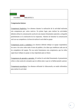 PIZARRA            BIBLIOTECA


Competencias básicas:


Competencia lingüística: Los alumnos durante la realización de la actividad realizarán
esta competencia por varios motivos. En primer lugar, para realizar las actividades
deberán utilizar la comunicación escrita de esta manera fomentarán expresión y ortografía
paralelamente en la realización de las respuestas. Además de fomentar la comunicación
oral con sus compañeros a la hora de realizar la actividad en grupo.


Competencia social y ciudadana: Los alumnos deberán trabajar en equipo respetándose
los unos a los otros sobre todo el turno de palabra y las ideas que establecen cada uno de
los compañeros del equipo. Por esa razón fomentamos esta competencia, que los niños
sepan hacer trabajos en grupo es muy importante para su futuro.


Competencia de aprender a aprender: Al realizar la actividad fomentando el pensamiento
crítico se dan cuenta de conceptos que no sabían antes o que no se habían parado a pensar.


Competencia tecnológica: Los alumnos utilizarán la videoconsola, un medio informático
para realizar la actividad.




                                                                                             14
 