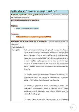 Sesión núm. 4 ‘Creamos nuestro propio videojuego’.
Contenido organizador o idea eje de la sesión: Fomento del pensamiento crítico en
los videojuegos comerciales
Objetivos y contenidos que se trabajarán:


Objetivos
   5. Pensar y crear un universo ‘virtual’.


Contenidos
   5. Elaboración de las escenas videojuego a partir del PPT.


Descripción de las actividades que se realizaran: ‘Creamos nuestras escenas de
videojuego’.
 Actividad núm. 1
 Descripción        Crear escenas de un videojuego está pensado para que los alumnos
                    saquen la creatividad que tienen dentro, realizándose para que ellos
                    puedan contribuir a crear escenas de videojuego en grupo. Dándose
                    cuenta, que crear es una habilidad que todos poseemos en mayor o
                    en menor medida. Implica generar nuevas ideas y construir algo
                    nuevo, en el mundo material o más allá de él. Los videojuegos
                    pueden contribuir a desarrollar la capacidad creativa en una doble
                    dirección.


                    Los alumnos tendrán que trasladarse a la sala de informática y allí
                    les ayudará el profesor que se ocupa de informática para ayudarles a
                    realizar el PPT del videojuego junto a la maestra tutora.


                    Los alumnos se agruparán en grupos heterogéneos de cuatro. Cada
                    grupo tendrá un ordenador y pondrá el programa del PPT donde
                    tendrá que crear el videojuego, como mínimo deberán crear tres
                    escenas de su videojuego.


                    En ellas se deberán establecer los diálogos propios de un videojuego



                                                                                           15
 