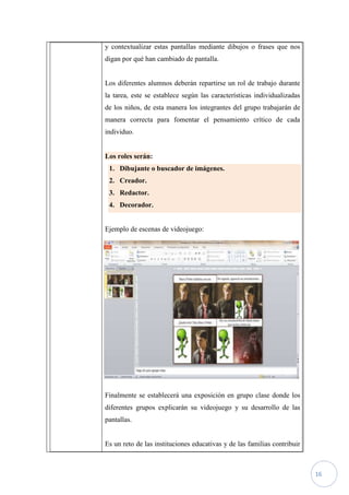 y contextualizar estas pantallas mediante dibujos o frases que nos
digan por qué han cambiado de pantalla.


Los diferentes alumnos deberán repartirse un rol de trabajo durante
la tarea, este se establece según las características individualizadas
de los niños, de esta manera los integrantes del grupo trabajarán de
manera correcta para fomentar el pensamiento crítico de cada
individuo.


Los roles serán:
 1. Dibujante o buscador de imágenes.
 2. Creador.
 3. Redactor.
 4. Decorador.


Ejemplo de escenas de videojuego:




Finalmente se establecerá una exposición en grupo clase donde los
diferentes grupos explicarán su videojuego y su desarrollo de las
pantallas.


Es un reto de las instituciones educativas y de las familias contribuir



                                                                          16
 