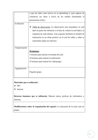 a que los niños sean activos en su aprendizaje y sean capaces de
                  comunicar sus ideas a través de los medios fomentando el
                  pensamiento crítico.
 Evaluación
                   Tabla de observación: La observación será sistemática, lo cual
                      dará un punto de referencia a la hora de valorar la actividad y la
                      respuesta de cada alumno. Este esquema facilitará un modelo de
                      interacción en un clima positivo en el cual los niños y niñas se
                      expresarán según sus intereses.


 Temporización
                  50 minutos.
                  5 minutos para realizar el traslado del aula.
                  10 minutos para realizar la explicación.
                  35 minutos para realizar los videojuegos.


 Agrupamiento
                  Pequeño grupo.




Materiales que se utilizarán:
 PPT.
 Internet.


Recursos humanos que se utilizarán: Maestra tutora, profesor de informática y
alumnos.


Modificaciones sobre la organización del espacio: la colocación de la clase será en
grupos.




                                                                                           17
 