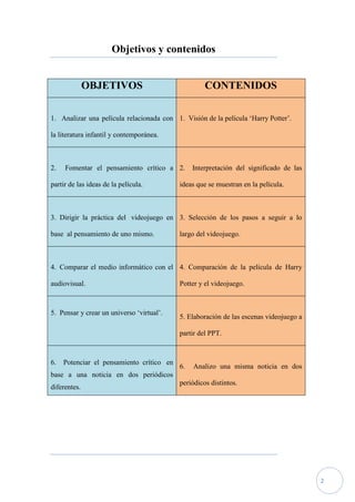 Objetivos y contenidos


              OBJETIVOS                             CONTENIDOS

1. Analizar una película relacionada con 1. Visión de la película ‘Harry Potter’.

la literatura infantil y contemporánea.



2.   Fomentar el pensamiento crítico a 2.       Interpretación del significado de las

partir de las ideas de la película.        ideas que se muestran en la película.



3. Dirigir la práctica del videojuego en 3. Selección de los pasos a seguir a lo

base al pensamiento de uno mismo.          largo del videojuego.



4. Comparar el medio informático con el 4. Comparación de la película de Harry

audiovisual.                               Potter y el videojuego.



5. Pensar y crear un universo ‘virtual’.
                                           5. Elaboración de las escenas videojuego a

                                           partir del PPT.



6.   Potenciar el pensamiento crítico en
                                           6.   Analizo una misma noticia en dos
base a una noticia en dos periódicos
                                           periódicos distintos.
diferentes.




                                                                                        2
 