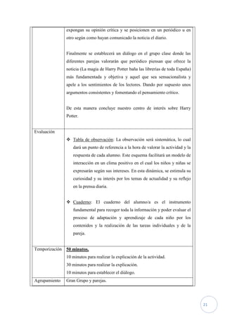 expongan su opinión crítica y se posicionen en un periódico u en
                otro según como hayan comunicado la noticia el diario.


                Finalmente se establecerá un diálogo en el grupo clase donde las
                diferentes parejas valorarán que periódico piensan que ofrece la
                noticia (La magia de Harry Potter baña las librerías de toda España)
                más fundamentada y objetiva y aquel que sea sensacionalista y
                apele a los sentimientos de los lectores. Dando por supuesto unos
                argumentos consistentes y fomentando el pensamiento crítico.


                De esta manera concluye nuestro centro de interés sobre Harry
                Potter.


Evaluación
                 Tabla de observación: La observación será sistemática, lo cual
                   dará un punto de referencia a la hora de valorar la actividad y la
                   respuesta de cada alumno. Este esquema facilitará un modelo de
                   interacción en un clima positivo en el cual los niños y niñas se
                   expresarán según sus intereses. En esta dinámica, se estimula su
                   curiosidad y su interés por los temas de actualidad y su reflejo
                   en la prensa diaria.


                 Cuaderno: El cuaderno del alumno/a es el instrumento
                   fundamental para recoger toda la información y poder evaluar el
                   proceso de adaptación y aprendizaje de cada niño por los
                   contenidos y la realización de las tareas individuales y de la
                   pareja.


Temporización   50 minutos.
                10 minutos para realizar la explicación de la actividad.
                30 minutos para realizar la explicación.
                10 minutos para establecer el diálogo.
Agrupamiento    Gran Grupo y parejas.




                                                                                        21
 