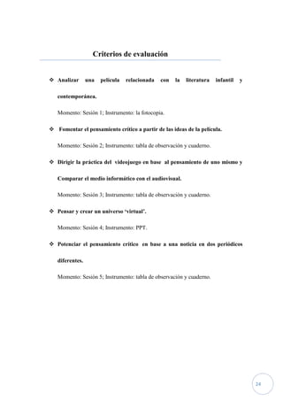 Criterios de evaluación


 Analizar       una   película   relacionada   con   la   literatura   infantil   y

   contemporánea.

   Momento: Sesión 1; Instrumento: la fotocopia.

 Fomentar el pensamiento crítico a partir de las ideas de la película.

   Momento: Sesión 2; Instrumento: tabla de observación y cuaderno.

 Dirigir la práctica del videojuego en base al pensamiento de uno mismo y

   Comparar el medio informático con el audiovisual.

   Momento: Sesión 3; Instrumento: tabla de observación y cuaderno.

 Pensar y crear un universo ‘virtual’.

   Momento: Sesión 4; Instrumento: PPT.

 Potenciar el pensamiento crítico en base a una noticia en dos periódicos

   diferentes.

   Momento: Sesión 5; Instrumento: tabla de observación y cuaderno.




                                                                                       24
 