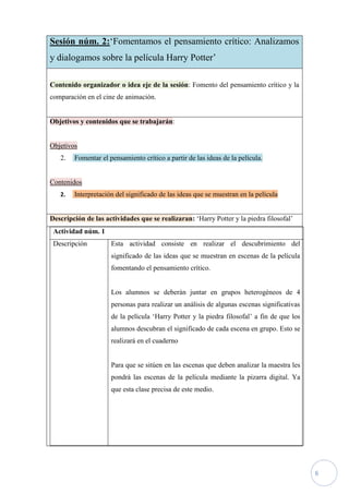 Sesión núm. 2:‘Fomentamos el pensamiento crítico: Analizamos
y dialogamos sobre la película Harry Potter’

Contenido organizador o idea eje de la sesión: Fomento del pensamiento crítico y la
comparación en el cine de animación.


Objetivos y contenidos que se trabajarán:


Objetivos
   2.   Fomentar el pensamiento crítico a partir de las ideas de la película.


Contenidos
   2.   Interpretación del significado de las ideas que se muestran en la película


Descripción de las actividades que se realizaran: ‘Harry Potter y la piedra filosofal’
 Actividad núm. 1
 Descripción         Esta actividad consiste en realizar el descubrimiento del
                     significado de las ideas que se muestran en escenas de la película
                     fomentando el pensamiento crítico.


                     Los alumnos se deberán juntar en grupos heterogéneos de 4
                     personas para realizar un análisis de algunas escenas significativas
                     de la película ‘Harry Potter y la piedra filosofal’ a fin de que los
                     alumnos descubran el significado de cada escena en grupo. Esto se
                     realizará en el cuaderno


                     Para que se sitúen en las escenas que deben analizar la maestra les
                     pondrá las escenas de la película mediante la pizarra digital. Ya
                     que esta clase precisa de este medio.




                                                                                            6
 