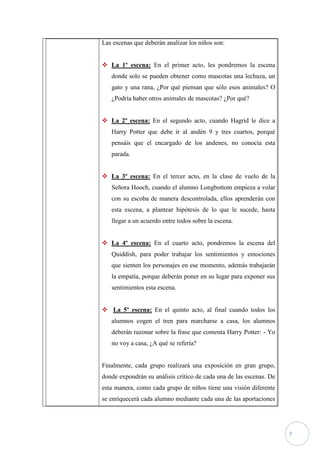 Las escenas que deberán analizar los niños son:


 La 1º escena: En el primer acto, les pondremos la escena
   donde solo se pueden obtener como mascotas una lechuza, un
   gato y una rana, ¿Por qué piensan que sólo esos animales? O
   ¿Podría haber otros animales de mascotas? ¿Por qué?


 La 2º escena: En el segundo acto, cuando Hagrid le dice a
   Harry Potter que debe ir al andén 9 y tres cuartos, porqué
   pensáis que el encargado de los andenes, no conocía esta
   parada.


 La 3º escena: En el tercer acto, en la clase de vuelo de la
   Señora Hooch, cuando el alumno Longbottom empieza a volar
   con su escoba de manera descontrolada, ellos aprenderán con
   esta escena, a plantear hipótesis de lo que le sucede, hasta
   llegar a un acuerdo entre todos sobre la escena.


 La 4º escena: En el cuarto acto, pondremos la escena del
   Quiddish, para poder trabajar los sentimientos y emociones
   que sienten los personajes en ese momento, además trabajarán
   la empatía, porque deberán poner en su lugar para exponer sus
   sentimientos esta escena.


 La 5º escena: En el quinto acto, al final cuando todos los
   alumnos cogen el tren para marcharse a casa, los alumnos
   deberán razonar sobre la frase que comenta Harry Potter: - Yo
   no voy a casa, ¿A qué se refería?


Finalmente, cada grupo realizará una exposición en gran grupo,
donde expondrán su análisis crítico de cada una de las escenas. De
esta manera, como cada grupo de niños tiene una visión diferente
se enriquecerá cada alumno mediante cada una de las aportaciones




                                                                     7
 