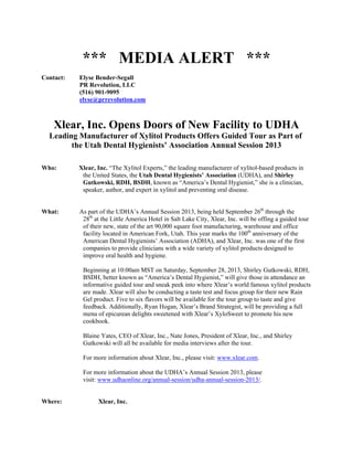  
*** MEDIA ALERT *** 
 
Contact: Elyse Bender-Segall 
PR Revolution, LLC 
(516) 901-9095 
elyse@prrevolution.com 
 
 
Xlear, Inc. Opens Doors of New Facility to UDHA 
Leading Manufacturer of Xylitol Products Offers Guided Tour as Part of
the Utah Dental Hygienists’ Association Annual Session 2013 
 
 
Who: Xlear, Inc. “The Xylitol Experts,” the leading manufacturer of xylitol-based products in
the United States, the Utah Dental Hygienists’ Association (UDHA), and Shirley
Gutkowski, RDH, BSDH, known as “America’s Dental Hygienist,” she is a clinician,
speaker, author, and expert in xylitol and preventing oral disease. 
 
 
What: As part of the UDHA’s Annual Session 2013, being held September 26th
through the
28th
at the Little America Hotel in Salt Lake City, Xlear, Inc. will be offing a guided tour
of their new, state of the art 90,000 square foot manufacturing, warehouse and office
facility located in American Fork, Utah. This year marks the 100th
anniversary of the
American Dental Hygienists’ Association (ADHA), and Xlear, Inc. was one of the first
companies to provide clinicians with a wide variety of xylitol products designed to
improve oral health and hygiene. 
 
Beginning at 10:00am MST on Saturday, September 28, 2013, Shirley Gutkowski, RDH,
BSDH, better known as “America’s Dental Hygienist,” will give those in attendance an
informative guided tour and sneak peek into where Xlear’s world famous xylitol products
are made. Xlear will also be conducting a taste test and focus group for their new Rain
Gel product. Five to six flavors will be available for the tour group to taste and give
feedback. Additionally, Ryan Hogan, Xlear’s Brand Strategist, will be providing a full
menu of epicurean delights sweetened with Xlear’s XyloSweet to promote his new
cookbook. 
 
Blaine Yates, CEO of Xlear, Inc., Nate Jones, President of Xlear, Inc., and Shirley
Gutkowski will all be available for media interviews after the tour. 
 
For more information about Xlear, Inc., please visit: www.xlear.com.
 
For more information about the UDHA’s Annual Session 2013, please
visit: www.udhaonline.org/annual-session/udha-annual-session-2013/.
 
 
Where: Xlear, Inc. 
 