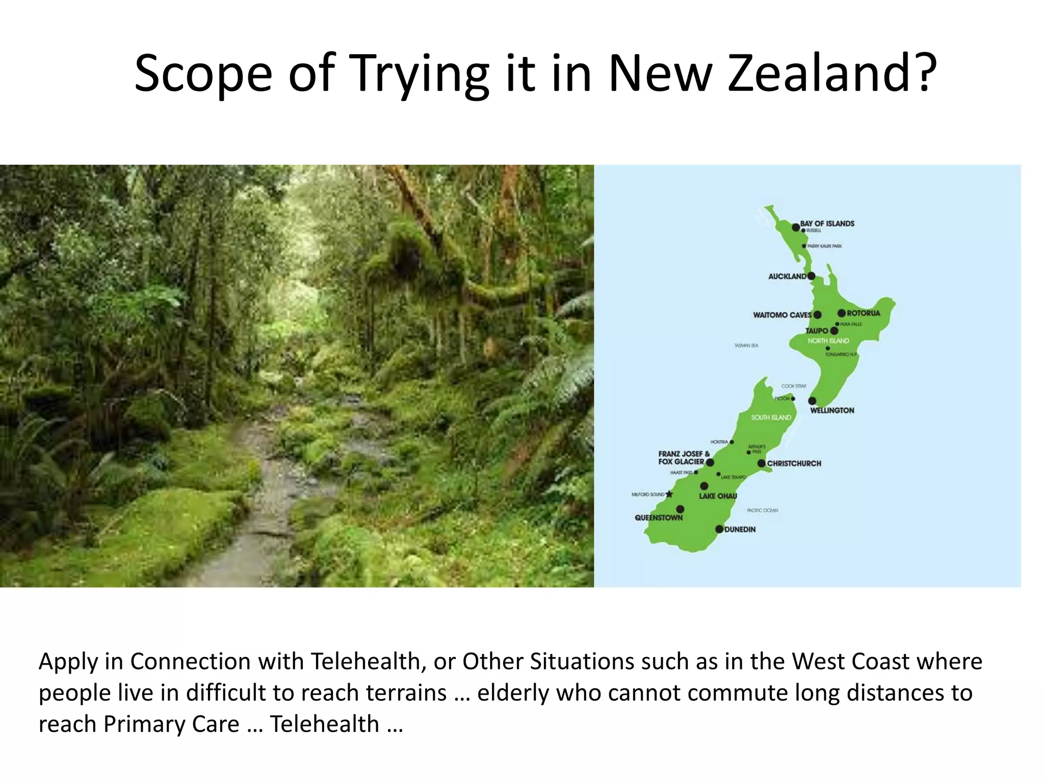 Scope of Trying it in New Zealand?
Apply in Connection with Telehealth, or Other Situations such as in the West Coast where
people live in difficult to reach terrains … elderly who cannot commute long distances to
reach Primary Care … Telehealth …
 