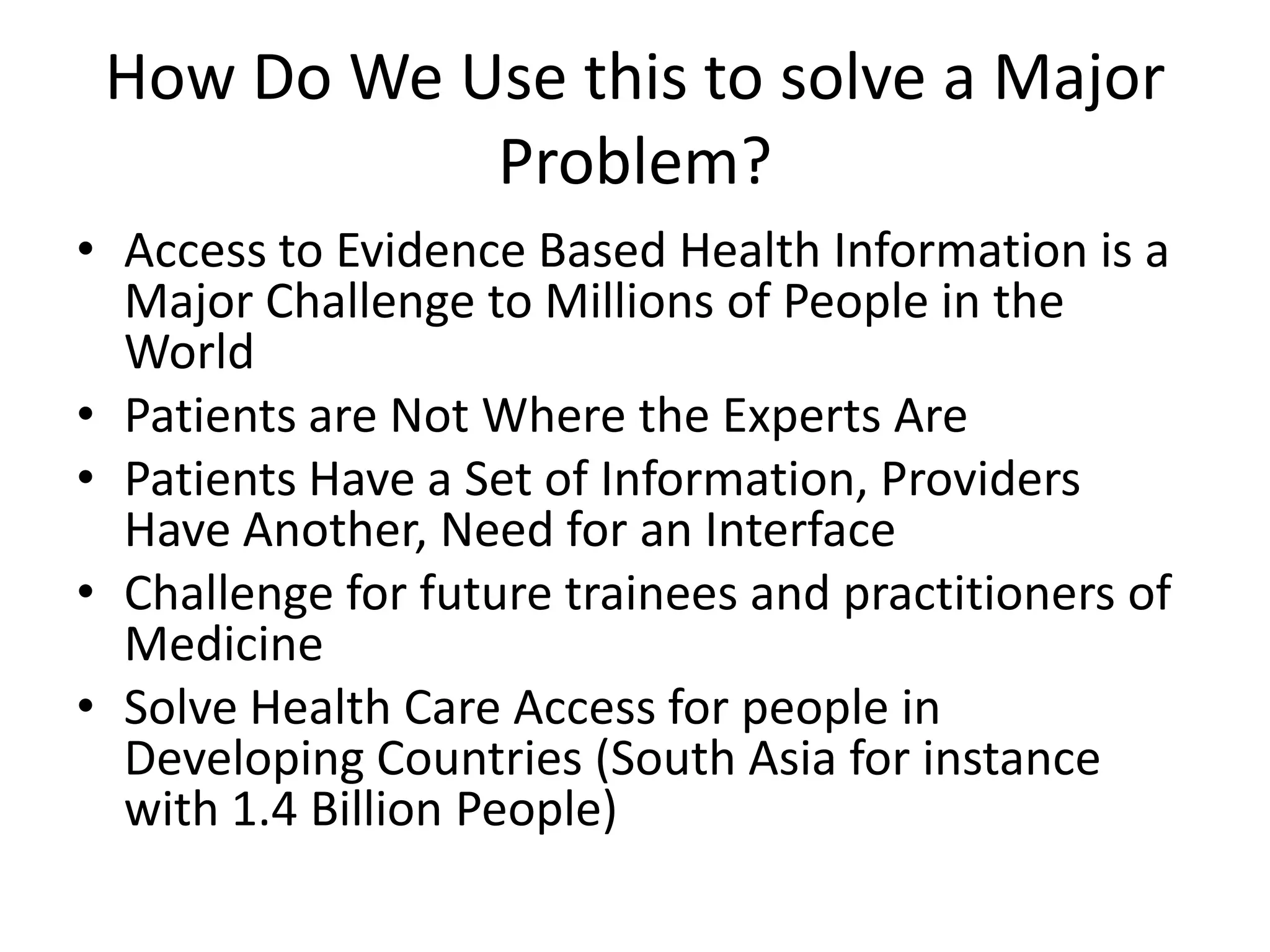 How Do We Use this to solve a Major
Problem?
• Access to Evidence Based Health Information is a
Major Challenge to Millions of People in the
World
• Patients are Not Where the Experts Are
• Patients Have a Set of Information, Providers
Have Another, Need for an Interface
• Challenge for future trainees and practitioners of
Medicine
• Solve Health Care Access for people in
Developing Countries (South Asia for instance
with 1.4 Billion People)
 