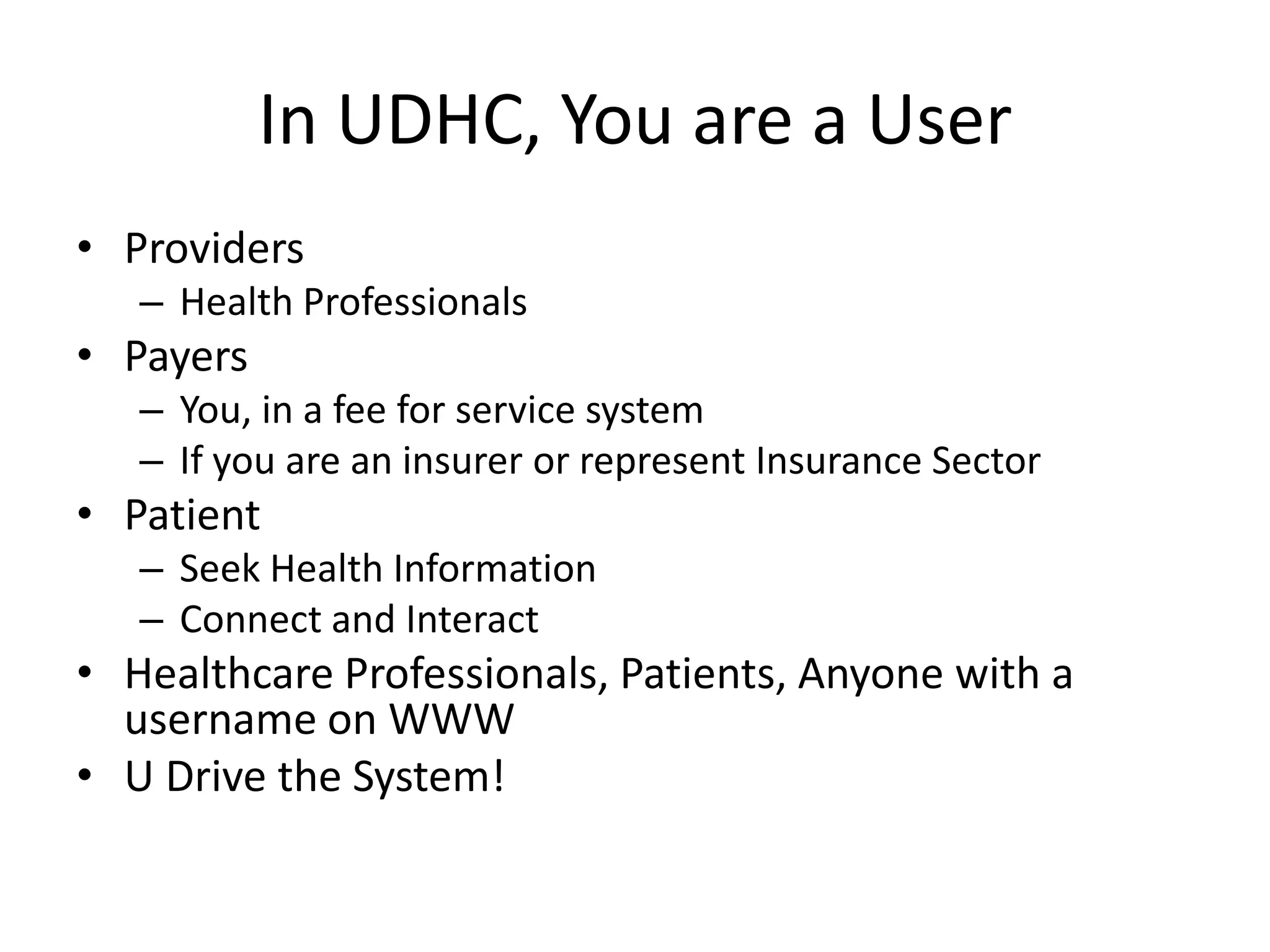 In UDHC, You are a User
• Providers
– Health Professionals
• Payers
– You, in a fee for service system
– If you are an insurer or represent Insurance Sector
• Patient
– Seek Health Information
– Connect and Interact
• Healthcare Professionals, Patients, Anyone with a
username on WWW
• U Drive the System!
 
