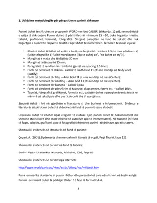 3
1. Udhëzime metodologjike për përgatitjen e punimit shkencor
Punimi duhet te shkruhet ne programin WORD me font CALIBRI (shkronjat 12 pt), ne madhësitë
e njëjta të shkronjave Punimi duhet të përfshihet në minimum 15 – 20, duke llogaritur tekstin,
tabelat, grafikonet, formulat, fotografitë. Shtojcat paraqiten ne fund te tekstit dhe nuk
llogaritjen e numrit te faqeve te tekstit. Faqet duhet te numërohen. Përdoren teknikat vijuese:
 Shkrimi duhet të bëhet në vetën e tretë, me largësi të rreshtave 1.5; te mos përdoren: a)
fjalitë telegrafike b) fjalitë moralizuese (“do te duhej qe”, “ne duhet qe etj”)!).
 Margjinat e majta dhe të djathta 30 mm;
 Margjinat lartë-poshtë 25 mm;
 Paragrafët të renditur në rreshta të gjerë (Line spacing 1.5 lines);
 Fonti që përdoret në shkrim - calibri të madhësisë 11 pts me renditje në të dy anët
(justify);
 Fonti që përdoret për tituj – Arial Bold 14 pts me renditje në mes (Center);.
 Fonti që përdoret për nëntituj – Arial Bold 13 pts renditje në mes (Center).
 Fonti që përdoret për fusnota – Calibri 9 pika
 Fonti që përdoret për përshkrim të tabelave, diagrameve, fotove etj. – calibri 10pts.
 Tabelat, fotografitë, grafikonet, formulat etj., patjetër duhet te paraqiten brenda tekstit në
mënyrë që teksti para dhe pas t’i përcjellë dhe t’i sqarojë ato.
Studenti është i lirë në zgjedhjen e literaturës si dhe burimet e informacionit. Evidenca e
literaturës së përdorur duhet të shënohet në fund të punimit sipas alfabetit.
Literatura duhet të citohet sipas rregullit të caktuar. Çdo punim duhet të dokumentohet me
shënime statistikore dhe citate (thënie të autorëve apo të intervistuarve). Në fusnotë (në fund
të faqes, tabelës, grafikonit apo të fotografisë) shënohet burimi i të dhënave apo të citateve.
Shembulli i evidencës së literaturës në fund të punimit:
Çepani, A. (2001):Sipërmarrja dhe menaxhimi i Biznesit të vogël, Pegi, Tiranë, faqe 221
Shembulli i evidencës së burimit në fund të tabelës:
Burimi: Vjetari Statistikor I Kosovës, Prishtinë, 2002, faqe 89.
Shembulli i evidencës së burimit nga interneti:
http://www.worldbank.org/html/extdr/offrep/eca/mfi/mdf.htm
Puna seminarike dorëzohet si punim i lidhur dhe prezantohet para nënshtrimit në testin e dytë.
Punimi i seminarit duhet të përbëjë 10 deri 16 faqe të formatit A-4,
 