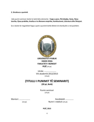 4
2. Struktura e punimit
Çdo punim seminari duhet te ketë këto elemente: Faqja e pare, Përmbajtja, Hyrja, Pjesa
teorike, Pjesa praktike, Analiza e te dhenave empirike, Konkluzionet, Literatura dhe Shtojcat.
Se si duhet të rregullohet faqja e parë e punimit është dhënë në shembullin e më poshtëm:
UNIVERSITETI PUBLIK
HAXHI ZEKA
FAKULTETI I BIZNESIT
PEJË (14 pt)
Lënda: ......................
Viti akademik 2012/2013
(14 pt)
(TITULLI I PUNIMIT TË SEMINARIT)
(20 pt, Bold)
Punim seminari
(14 pt)
Mentori: .................... Kandidatët ...............
(14 pt) Numri i indeksit (14 pt)
PEJË, 2013
 
