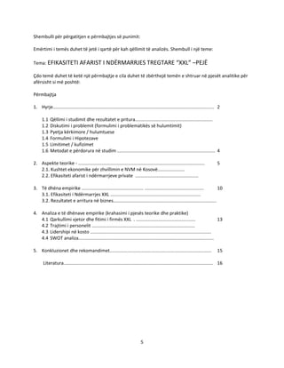 5
Shembulli për përgatitjen e përmbajtjes së punimit:
Emërtimi i temës duhet të jetë i qartë për kah qëllimit të analizës. Shembull i një teme:
Tema: EFIKASITETI AFARIST I NDËRMARRJES TREGTARE “XXL” –PEJË
Çdo temë duhet të ketë një përmbajtje e cila duhet të zbërthejë temën e shtruar në pjesët analitike për
afërsisht si më poshtë:
Përmbajtja
1. Hyrje............................................................................................................................. 2
1.1 Qëllimi i studimit dhe rezultatet e pritura............................................................
1.2 Diskutimi i problemit (formulimi i problematikës së hulumtimit)
1.3 Pyetja kërkimore / hulumtuese
1.4 Formulimi i Hipotezave
1.5 Limitimet / kufizimet
1.6 Metodat e përdorura në studim ............................................................................ 4
2. Aspekte teorike - .................................................................................................. 5
2.1. Kushtet ekonomike për zhvillimin e NVM në Kosovë.....................
2.2. Efikasiteti afarist i ndërmarrjeve private .................................................
3. Të dhëna empirike ................................................ .............................................. 10
3.1. Efikasiteti i Ndërmarrjes XXL ......................................................................
3.2. Rezultatet e arritura në biznes................................................................................
4. Analiza e të dhënave empirike (krahasimi i pjesës teorike dhe praktike)
4.1 Qarkullimi vjetor dhe fitimi i firmës XXL . .............................................. 13
4.2 Trajtimi i personelit ................................................................................
4.3 Lidershipi në kosto ..............................................................................................
4.4 SWOT analiza.........................................................................................................
5. Konkluzionet dhe rekomandimet............................................................................... 15
Literatura.................................................................................................................... 16
 