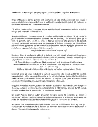 6
3. Udhëzime metodologjike për përgatitjen e pjesëve specifike në punimet shkencore
Hyrja është pjesa e parë e punimit (më së shumti një faqe tekst), përmes së cilës lexuesi i
punimit njoftohet me temën (definimin e problemit), me çështjet të cilat do të trajtohen në
punim dhe me rëndësinë e temës së hulumtimit.
Tek qëllimi i studimit dhe rezultatet e pritura, autori duhet të paraqes qartë qëllimin e punimit
dhe çka pret si rezultat të analizës së tij.
Në pjesën diskutimi i problemit duhet të trajtohet problematika e studimit. Që një studim të
jetë i karakterit shkencor medoemos duhet të ketë një problem, i cili definohet qartë që në
fillim të punimit. p.sh. hendek në mes të teorive ekzistuese dhe praktikave të biznesit.
Studiuesit bazohen në njohuritë e tyre paraprake për të definuar problemin. Në fillim të kësaj
pjesë diskutohet gjerësisht, për ta rrumbullakuar problemin në fund. Kjo pjesë përfundon me
përkufizimin e pyetjes hulumtuese / kërkimore. p.sh.
Pse firma XXL është rentabile në tregun e saj?
Hipotezat duhet të shërbejnë si pikënisje e studimit, teza këto sureale që pasqyrojnë supozimet
e hulumtuesve në bazë të njohurive, diturive apo edhe pritjeve të tyre. Në këtë mënyrë krijohet
një platformë e shëndoshë për të studiuar një problem. P.sh.
H1 Firma XXL është rentabile për shkak se punëtorët janë të arsimuar dhe të motivuar
H2 Firma XXL eshtë rentabile për shkak se mbulon mjaft mirë tregun në të cilin vepron dhe
është më e lira në treg
H0 Firma XXL nuk është rentabile në krahasim me konkurrentët sa i përket fitimit
Limitimet bëjnë që autori i studimit të kufizojë hulumtimin e tij në një spektër të ngushtë.
Lexuesit duhet ti bëhet paraprakisht me dije se çka përjashtohet nga studimi. Kështu një limitim
është: studimi përkufizohet vetëm në sektorin e tregtisë; p.sh. janë hulumtuar vetëm
ndërmarrjet tregtare të përmasave të vogla në regjionin e Pejës, etj.
Në pjesën metodat e studimit, autori i cek metodat e përdorura në studim siç janë marrja e të
dhënave, analizat e të dhënave, materialet analitike të ndërmarrjes, anketat, SWOT analiza,
modelet etj (varësisht se cilat metoda i ka përdorur në analizë).
Në pjesën Aspekte teorike, autori prezanton kornizën teorike të tematikës që mëton të
hulumtojë. Çdo pjesë teorike duhet të korrespondojë me pjesën e të dhënave empirike që më
pastaj tek pjesa analitike autori të mund të krahasojë pjesën teorike me atë praktike.
Në pjesën e të dhënave empirike prezantohen rezultatet e hulumtimit ashtu siç janë pa i
analizuar ato. Autori këtu mund të definojë një model në bazë të së cilit mund të analizojë të
dhënat. (Formulimi i variablave dhe indikatorëve).
 