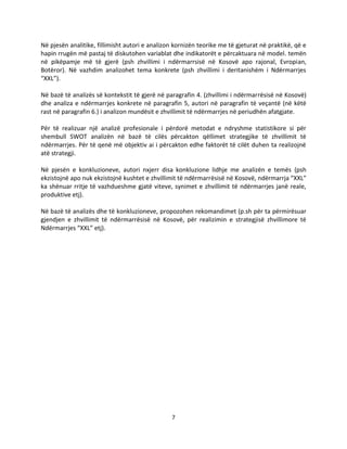 7
Në pjesën analitike, fillimisht autori e analizon kornizën teorike me të gjeturat në praktikë, që e
hapin rrugën më pastaj të diskutohen variablat dhe indikatorët e përcaktuara në model. temën
në pikëpamje më të gjerë (psh zhvillimi i ndërmarrsisë në Kosovë apo rajonal, Evropian,
Botëror). Në vazhdim analizohet tema konkrete (psh zhvillimi i deritanishëm i Ndërmarrjes
“XXL”).
Në bazë të analizës së kontekstit të gjerë në paragrafin 4. (zhvillimi i ndërmarrësisë në Kosovë)
dhe analiza e ndërmarrjes konkrete në paragrafin 5, autori në paragrafin të veçantë (në këtë
rast në paragrafin 6.) i analizon mundësit e zhvillimit të ndërmarrjes në periudhën afatgjate.
Për të realizuar një analizë profesionale i përdorë metodat e ndryshme statistikore si për
shembull SWOT analizën në bazë të cilës përcakton qëllimet strategjike të zhvillimit të
ndërmarrjes. Për të qenë më objektiv ai i përcakton edhe faktorët të cilët duhen ta realizojnë
atë strategji.
Në pjesën e konkluzioneve, autori nxjerr disa konkluzione lidhje me analizën e temës (psh
ekzistojnë apo nuk ekzistojnë kushtet e zhvillimit të ndërmarrësisë në Kosovë, ndërmarrja “XXL”
ka shënuar rritje të vazhdueshme gjatë viteve, synimet e zhvillimit të ndërmarrjes janë reale,
produktive etj).
Në bazë të analizës dhe të konkluzioneve, propozohen rekomandimet (p.sh për ta përmirësuar
gjendjen e zhvillimit të ndërmarrësisë në Kosovë, për realizimin e strategjisë zhvillimore të
Ndërmarrjes “XXL” etj).
 