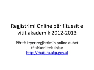 Regjistrimi Online për fituesit e
  vitit akademik 2012-2013
  Për të kryer regjistrimin online duhet
            të shkoni tek linku:
        http://matura.akp.gov.al
 