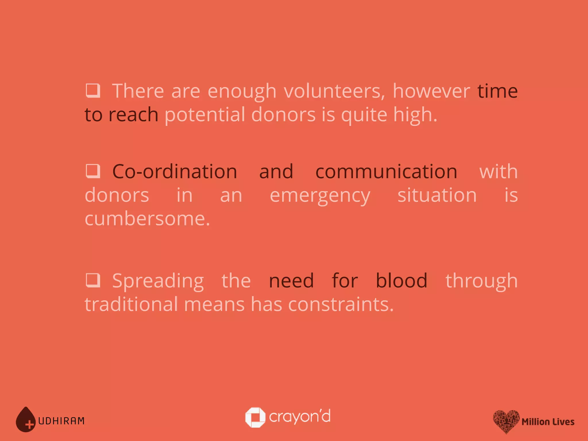  Spreading the need for blood through
traditional means has constraints.
There are enough volunteers, however time
to reach potential donors is quite high.
Co-ordination and communication with
donors in an emergency situation is
cumbersome.