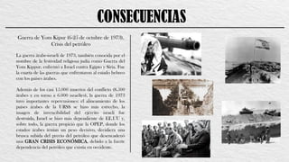 CONSECUENCIAS
Guerra de Yom Kipur (6-25 de octubre de 1973).
Crisis del petróleo
La guerra árabe-israelí de 1973, también conocida por el
nombre de la festividad religiosa judía como Guerra del
Yom Kippur, enfrentó a Israel contra Egipto y Siria. Fue
la cuarta de las guerras que enfrentaron al estado hebreo
con los países árabes.
Además de los casi 15.000 muertos del conflicto (8.500
árabes y en torno a 6.000 israelíes), la guerra de 1973
tuvo importantes repercusiones: el alineamiento de los
países árabes de la URSS se hizo más estrecho, la
imagen de invencibilidad del ejército israelí fue
destruida, Israel se hizo más dependiente de EE.UU y,
sobre todo, la guerra propició que la OPEP, donde los
estados árabes tenían un peso decisivo, decidiera una
brusca subida del precio del petróleo que desencadenó
una GRAN CRISIS ECONÓMICA, debido a la fuerte
dependencia del petróleo que existía en occidente.
 
